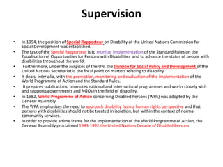 Supervision
• In 1994, the position of Special Rapporteur on Disability of the United Nations Commission for
Social Development was established.
• The task of the Special Rapporteur is to monitor implementation of the Standard Rules on the
Equalisation of Opportunities for Persons with Disabilities and to advance the status of people with
disabilities throughout the world.
• Furthermore, under the auspices of the UN, the Division for Social Policy and Development of the
United Nations Secretariat is the focal point on matters relating to disability.
• It deals, inter alia, with the promotion, monitoring and evaluation of the implementation of the
World Programme of Action and the Standard Rules.
• It prepares publications, promotes national and international programmes and works closely with
and supports governments and NGOs in the field of disability.
• In 1982, World Programme of Action concerning Disabled Persons (WPA) was adopted by the
General Assembly.
• The WPA emphasises the need to approach disability from a human rights perspective and that
persons with disabilities should not be treated in isolation, but within the context of normal
community services.
• In order to provide a time frame for the implementation of the World Programme of Action, the
General Assembly proclaimed 1983-1992 the United Nations Decade of Disabled Persons
 