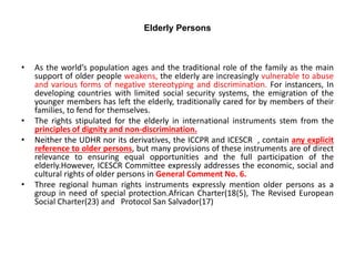 Elderly Persons
• As the world’s population ages and the traditional role of the family as the main
support of older people weakens, the elderly are increasingly vulnerable to abuse
and various forms of negative stereotyping and discrimination. For instancers, In
developing countries with limited social security systems, the emigration of the
younger members has left the elderly, traditionally cared for by members of their
families, to fend for themselves.
• The rights stipulated for the elderly in international instruments stem from the
principles of dignity and non-discrimination.
• Neither the UDHR nor its derivatives, the ICCPR and ICESCR , contain any explicit
reference to older persons, but many provisions of these instruments are of direct
relevance to ensuring equal opportunities and the full participation of the
elderly.However, ICESCR Committee expressly addresses the economic, social and
cultural rights of older persons in General Comment No. 6.
• Three regional human rights instruments expressly mention older persons as a
group in need of special protection.African Charter(18(5), The Revised European
Social Charter(23) and Protocol San Salvador(17)
 