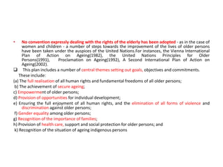 • No convention expressly dealing with the rights of the elderly has been adopted - as in the case of
women and children - a number of steps towards the improvement of the lives of older persons
have been taken under the auspices of the United Nations.For instances, the Vienna International
Plan of Action on Ageing(1982), the United Nations Principles for Older
Persons(1991), Proclamation on Ageing(1992), A Second International Plan of Action on
Ageing(2002).
 This plan includes a number of central themes setting out goals, objectives and commitments.
These include:
(a) The full realisation of all human rights and fundamental freedoms of all older persons;
b) The achievement of secure ageing;
c) Empowerment of older persons;
d) Provision of opportunities for individual development;
e) Ensuring the full enjoyment of all human rights, and the elimination of all forms of violence and
discrimination against older persons;
f) Gender equality among older persons;
g) Recognition of the importance of families;
h) Provision of health care, support and social protection for older persons; and
k) Recognition of the situation of ageing indigenous persons
 