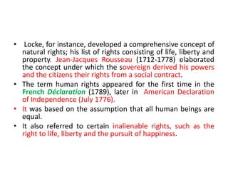 • Locke, for instance, developed a comprehensive concept of
natural rights; his list of rights consisting of life, liberty and
property. Jean-Jacques Rousseau (1712-1778) elaborated
the concept under which the sovereign derived his powers
and the citizens their rights from a social contract.
• The term human rights appeared for the first time in the
French Déclaration (1789), later in American Declaration
of Independence (July 1776).
• It was based on the assumption that all human beings are
equal.
• It also referred to certain inalienable rights, such as the
right to life, liberty and the pursuit of happiness.
 