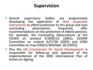 Supervision
• Several supervisory bodies are progressively
developing the application of their respective
instruments to afford protection to this group and now
concluding observations frequently offer
recommendations on the protection of elderly persons.
For example, the Concluding Observations of the
ICESCR on Jamaica E/2002/22 (2001); CEDAW
Committee on Iceland A/57/38 (2002) and CERD
Committee on Iraq CERD/C/304/Add. 28 (1997)).
• Plus the UN Commission for Social Development is
responsible for follow-up and appraisal of the
implementation of the 2002 International Plan of
Action on Ageing.
 