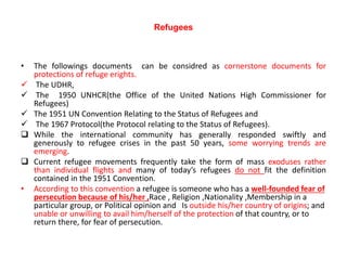 Refugees
• The followings documents can be considred as cornerstone documents for
protections of refuge erights.
 The UDHR,
 The 1950 UNHCR(the Office of the United Nations High Commissioner for
Refugees)
 The 1951 UN Convention Relating to the Status of Refugees and
 The 1967 Protocol(the Protocol relating to the Status of Refugees).
 While the international community has generally responded swiftly and
generously to refugee crises in the past 50 years, some worrying trends are
emerging.
 Current refugee movements frequently take the form of mass exoduses rather
than individual flights and many of today’s refugees do not fit the definition
contained in the 1951 Convention.
• According to this convention a refugee is someone who has a well-founded fear of
persecution because of his/her ,Race , Religion ,Nationality ,Membership in a
particular group, or Political opinion and Is outside his/her country of origins; and
unable or unwilling to avail him/herself of the protection of that country, or to
return there, for fear of persecution.
 