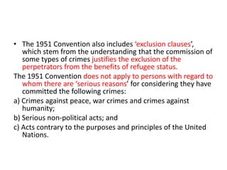 • The 1951 Convention also includes ‘exclusion clauses’,
which stem from the understanding that the commission of
some types of crimes justifies the exclusion of the
perpetrators from the benefits of refugee status.
The 1951 Convention does not apply to persons with regard to
whom there are ‘serious reasons’ for considering they have
committed the following crimes:
a) Crimes against peace, war crimes and crimes against
humanity;
b) Serious non-political acts; and
c) Acts contrary to the purposes and principles of the United
Nations.
 