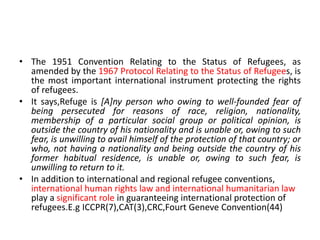 • The 1951 Convention Relating to the Status of Refugees, as
amended by the 1967 Protocol Relating to the Status of Refugees, is
the most important international instrument protecting the rights
of refugees.
• It says,Refuge is [A]ny person who owing to well-founded fear of
being persecuted for reasons of race, religion, nationality,
membership of a particular social group or political opinion, is
outside the country of his nationality and is unable or, owing to such
fear, is unwilling to avail himself of the protection of that country; or
who, not having a nationality and being outside the country of his
former habitual residence, is unable or, owing to such fear, is
unwilling to return to it.
• In addition to international and regional refugee conventions,
international human rights law and international humanitarian law
play a significant role in guaranteeing international protection of
refugees.E.g ICCPR(7),CAT(3),CRC,Fourt Geneve Convention(44)
 