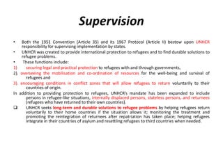 Supervision
• Both the 1951 Convention (Article 35) and its 1967 Protocol (Article II) bestow upon UNHCR
responsibility for supervising implementation by states.
• UNHCR was created to provide international protection to refugees and to find durable solutions to
refugee problems.
• These functions include:
1) securing legal and practical protection to refugees with and through governments,
2). overseeing the mobilisation and co-ordination of resources for the well-being and survival of
refugees and
3). encouraging conditions in conflict zones that will allow refugees to return voluntarily to their
countries of origin.
In addition to providing protection to refugees, UNHCR’s mandate has been expanded to include
persons in refugee-like situations, internally displaced persons, stateless persons, and returnees
(refugees who have returned to their own countries).
 UNHCR seeks long-term and durable solutions to refugee problems by helping refugees return
voluntarily to their home countries if the situation allows it; monitoring the treatment and
promoting the reintegration of returnees after repatriation has taken place; helping refugees
integrate in their countries of asylum and resettling refugees to third countries when needed.
 
