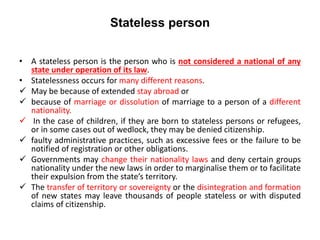 Stateless person
• A stateless person is the person who is not considered a national of any
state under operation of its law.
• Statelessness occurs for many different reasons.
 May be because of extended stay abroad or
 because of marriage or dissolution of marriage to a person of a different
nationality.
 In the case of children, if they are born to stateless persons or refugees,
or in some cases out of wedlock, they may be denied citizenship.
 faulty administrative practices, such as excessive fees or the failure to be
notified of registration or other obligations.
 Governments may change their nationality laws and deny certain groups
nationality under the new laws in order to marginalise them or to facilitate
their expulsion from the state’s territory.
 The transfer of territory or sovereignty or the disintegration and formation
of new states may leave thousands of people stateless or with disputed
claims of citizenship.
 