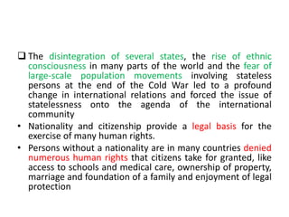  The disintegration of several states, the rise of ethnic
consciousness in many parts of the world and the fear of
large-scale population movements involving stateless
persons at the end of the Cold War led to a profound
change in international relations and forced the issue of
statelessness onto the agenda of the international
community
• Nationality and citizenship provide a legal basis for the
exercise of many human rights.
• Persons without a nationality are in many countries denied
numerous human rights that citizens take for granted, like
access to schools and medical care, ownership of property,
marriage and foundation of a family and enjoyment of legal
protection
 