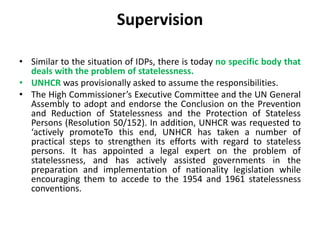 Supervision
• Similar to the situation of IDPs, there is today no specific body that
deals with the problem of statelessness.
• UNHCR was provisionally asked to assume the responsibilities.
• The High Commissioner’s Executive Committee and the UN General
Assembly to adopt and endorse the Conclusion on the Prevention
and Reduction of Statelessness and the Protection of Stateless
Persons (Resolution 50/152). In addition, UNHCR was requested to
‘actively promoteTo this end, UNHCR has taken a number of
practical steps to strengthen its efforts with regard to stateless
persons. It has appointed a legal expert on the problem of
statelessness, and has actively assisted governments in the
preparation and implementation of nationality legislation while
encouraging them to accede to the 1954 and 1961 statelessness
conventions.
 