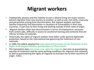 Migrant workers
• Traditionally, poverty and the inability to earn a decent living are major reasons
behind migration from one country to another, as well as war, civil strife, insecurity
and persecution arising from discrimination. But migrant workers and their
families frequently find themselves in situations of vulnerability in their host
countries, in part due to their living and working outside of their state of origin.
• Migrant workers often face discrimination in terms of employment: exclusion
from certain jobs, difficulty in access to vocational training and contracts that are
inferior to those of nationals.
• Historically, the rights of migrant workers have fallen under general diplomatic
protection, based on the international law governing the treatment of non-
nationals.
• In 1990, the UNGA adopted the International Convention on the Protection of the
Rights of All Migrant Workers and Members of Their Familis.
• The Convention does not create new rights for migrants, but aims at guaranteeing
equality of treatment and the same working conditions for migrants and nationals,
as well as guaranteeing the rights of migrants to maintain ties to their countries of
origin. milies .
 