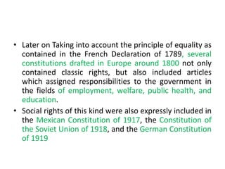 • Later on Taking into account the principle of equality as
contained in the French Declaration of 1789, several
constitutions drafted in Europe around 1800 not only
contained classic rights, but also included articles
which assigned responsibilities to the government in
the fields of employment, welfare, public health, and
education.
• Social rights of this kind were also expressly included in
the Mexican Constitution of 1917, the Constitution of
the Soviet Union of 1918, and the German Constitution
of 1919
 