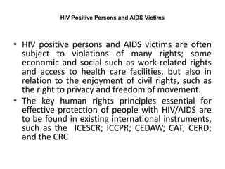 HIV Positive Persons and AIDS Victims
• HIV positive persons and AIDS victims are often
subject to violations of many rights; some
economic and social such as work-related rights
and access to health care facilities, but also in
relation to the enjoyment of civil rights, such as
the right to privacy and freedom of movement.
• The key human rights principles essential for
effective protection of people with HIV/AIDS are
to be found in existing international instruments,
such as the ICESCR; ICCPR; CEDAW; CAT; CERD;
and the CRC
 