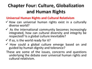 Chapter Four: Culture, Globalization
and Human Rights
Universal Human Rights and Cultural Relativism
 How can universal human rights exist in a culturally
diverse world?
 As the international community becomes increasingly
integrated, how can cultural diversity and integrity be
respected? Is a global culture inevitable?
 If so, is the world ready for it?
 How could a global culture emerge based on and
guided by human dignity and tolerance?
These are some of the issues, concerns and questions
underlying the debate over universal human rights and
cultural relativism.
 