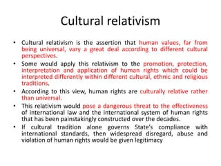 Cultural relativism
• Cultural relativism is the assertion that human values, far from
being universal, vary a great deal according to different cultural
perspectives.
• Some would apply this relativism to the promotion, protection,
interpretation and application of human rights which could be
interpreted differently within different cultural, ethnic and religious
traditions.
• According to this view, human rights are culturally relative rather
than universal.
• This relativism would pose a dangerous threat to the effectiveness
of international law and the international system of human rights
that has been painstakingly constructed over the decades.
• If cultural tradition alone governs State’s compliance with
international standards, then widespread disregard, abuse and
violation of human rights would be given legitimacy
 
