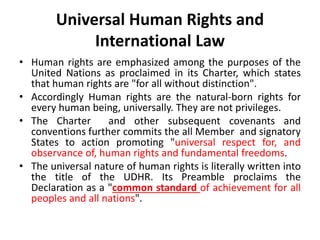 Universal Human Rights and
International Law
• Human rights are emphasized among the purposes of the
United Nations as proclaimed in its Charter, which states
that human rights are "for all without distinction".
• Accordingly Human rights are the natural-born rights for
every human being, universally. They are not privileges.
• The Charter and other subsequent covenants and
conventions further commits the all Member and signatory
States to action promoting "universal respect for, and
observance of, human rights and fundamental freedoms.
• The universal nature of human rights is literally written into
the title of the UDHR. Its Preamble proclaims the
Declaration as a "common standard of achievement for all
peoples and all nations".
 
