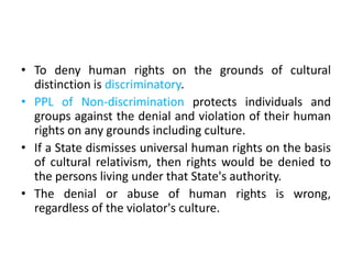 • To deny human rights on the grounds of cultural
distinction is discriminatory.
• PPL of Non-discrimination protects individuals and
groups against the denial and violation of their human
rights on any grounds including culture.
• If a State dismisses universal human rights on the basis
of cultural relativism, then rights would be denied to
the persons living under that State's authority.
• The denial or abuse of human rights is wrong,
regardless of the violator's culture.
 