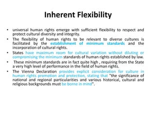 Inherent Flexibility
• universal human rights emerge with sufficient flexibility to respect and
protect cultural diversity and integrity.
• The flexibility of human rights to be relevant to diverse cultures is
facilitated by the establishment of minimum standards and the
incorporation of cultural rights.
• States have maximum room for cultural variation without diluting or
compromising the minimum standards of human rights established by law.
• These minimum standards are in fact quite high , requiring from the State
a very high level of performance in the field of human rights.
• The Vienna Declaration provides explicit consideration for culture in
human rights promotion and protection, stating that "the significance of
national and regional particularities and various historical, cultural and
religious backgrounds must be borne in mind".
 