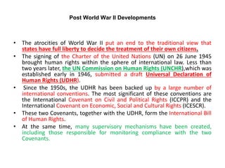 Post World War II Developments
• The atrocities of World War II put an end to the traditional view that
states have full liberty to decide the treatment of their own citizens.
• The signing of the Charter of the United Nations (UN) on 26 June 1945
brought human rights within the sphere of international law. Less than
two years later, the UN Commission on Human Rights (UNCHR),which was
established early in 1946, submitted a draft Universal Declaration of
Human Rights (UDHR).
• Since the 1950s, the UDHR has been backed up by a large number of
international conventions. The most significant of these conventions are
the International Covenant on Civil and Political Rights (ICCPR) and the
International Covenant on Economic, Social and Cultural Rights (ICESCR).
• These two Covenants, together with the UDHR, form the International Bill
of Human Rights.
• At the same time, many supervisory mechanisms have been created,
including those responsible for monitoring compliance with the two
Covenants.
 