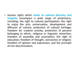 • Human rights which relate to cultural diversity and
integrity encompass a wide range of protections,
including: the right to cultural participation; the right
to enjoy the arts; conservation, development and
diffusion of culture; protection of cultural heritage;
freedom for creative activity; protection of persons
belonging to ethnic, religious or linguistic minorities;
freedom of assembly and association; the right to
education; freedom of thought, conscience or religion;
freedom of opinion and expression; and the principle
of non-discrimination.
 