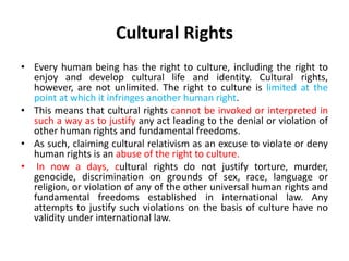 Cultural Rights
• Every human being has the right to culture, including the right to
enjoy and develop cultural life and identity. Cultural rights,
however, are not unlimited. The right to culture is limited at the
point at which it infringes another human right.
• This means that cultural rights cannot be invoked or interpreted in
such a way as to justify any act leading to the denial or violation of
other human rights and fundamental freedoms.
• As such, claiming cultural relativism as an excuse to violate or deny
human rights is an abuse of the right to culture.
• In now a days, cultural rights do not justify torture, murder,
genocide, discrimination on grounds of sex, race, language or
religion, or violation of any of the other universal human rights and
fundamental freedoms established in international law. Any
attempts to justify such violations on the basis of culture have no
validity under international law.
 