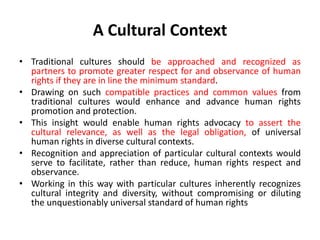 A Cultural Context
• Traditional cultures should be approached and recognized as
partners to promote greater respect for and observance of human
rights if they are in line the minimum standard.
• Drawing on such compatible practices and common values from
traditional cultures would enhance and advance human rights
promotion and protection.
• This insight would enable human rights advocacy to assert the
cultural relevance, as well as the legal obligation, of universal
human rights in diverse cultural contexts.
• Recognition and appreciation of particular cultural contexts would
serve to facilitate, rather than reduce, human rights respect and
observance.
• Working in this way with particular cultures inherently recognizes
cultural integrity and diversity, without compromising or diluting
the unquestionably universal standard of human rights
 