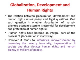 Globalization, Development and
Human Rights
• The relation between globalization, development and
human rights raises policy and legal questions. One
such question is whether globalization of market-
oriented economic system is essential for development
and protection of human rights?
• Human rights have become an integral part of the
process of globalization in many ways.
• However it tends to intensifies impoverishment by
increasing the poverty, insecurity, fragmentation of
society and thus violates human rights and human
dignity of millions of people.
 