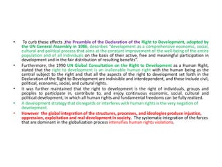 • To curb these effects ,the Preamble of the Declaration of the Right to Development, adopted by
the UN General Assembly in 1986, describes “development as a comprehensive economic, social,
cultural and political process that aims at the constant improvement of the well-being of the entire
population and of all individuals on the basis of their active, free and meaningful participation in
development and in the fair distribution of resulting benefits”.
• Furthermore, the 1990 UN Global Consultation on the Right to Development as a Human Right,
stated that the right to development is an inalienable human right with the human being as the
central subject to the right and that all the aspects of the right to development set forth in the
Declaration of the Right to Development are indivisible and interdependent, and these include civil,
political, economic, social, and cultural rights.
• It was further maintained that the right to development is the right of individuals, groups and
peoples to participate in, contribute to, and enjoy continuous economic, social, cultural and
political development, in which all human rights and fundamental freedoms can be fully realized.
• A development strategy that disregards or interferes with human rights is the very negation of
development.
• However the global integration of the structures, processes, and ideologies produce injustice,
oppression, exploitation and mal-development in society. The systematic integration of the forces
that are dominant in the globalization process intensifies human rights violations.
 