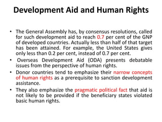 Development Aid and Human Rights
• The General Assembly has, by consensus resolutions, called
for such development aid to reach 0.7 per cent of the GNP
of developed countries. Actually less than half of that target
has been attained. For example, the United States gives
only less than 0.2 per cent, instead of 0.7 per cent.
• Overseas Development Aid (ODA) presents debatable
issues from the perspective of human rights.
• Donor countries tend to emphasize their narrow concepts
of human rights as a prerequisite to sanction development
assistance.
• They also emphasize the pragmatic political fact that aid is
not likely to be provided if the beneficiary states violated
basic human rights.
 