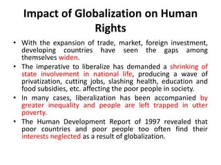 Impact of Globalization on Human
Rights
• With the expansion of trade, market, foreign investment,
developing countries have seen the gaps among
themselves widen.
• The imperative to liberalize has demanded a shrinking of
state involvement in national life, producing a wave of
privatization, cutting jobs, slashing health, education and
food subsidies, etc. affecting the poor people in society.
• In many cases, liberalization has been accompanied by
greater inequality and people are left trapped in utter
poverty.
• The Human Development Report of 1997 revealed that
poor countries and poor people too often find their
interests neglected as a result of globalization.
 