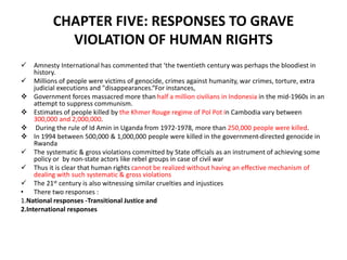 CHAPTER FIVE: RESPONSES TO GRAVE
VIOLATION OF HUMAN RIGHTS
 Amnesty International has commented that ‘the twentieth century was perhaps the bloodiest in
history.
 Millions of people were victims of genocide, crimes against humanity, war crimes, torture, extra
judicial executions and "disappearances.“For instances,
 Government forces massacred more than half a million civilians in Indonesia in the mid-1960s in an
attempt to suppress communism.
 Estimates of people killed by the Khmer Rouge regime of Pol Pot in Cambodia vary between
300,000 and 2,000,000.
 During the rule of Id Amin in Uganda from 1972-1978, more than 250,000 people were killed.
 In 1994 between 500,000 & 1,000,000 people were killed in the government-directed genocide in
Rwanda
 The systematic & gross violations committed by State officials as an instrument of achieving some
policy or by non-state actors like rebel groups in case of civil war
 Thus it is clear that human rights cannot be realized without having an effective mechanism of
dealing with such systematic & gross violations
 The 21st century is also witnessing similar cruelties and injustices
• There two responses :
1.National responses -Transitional Justice and
2.International responses
 