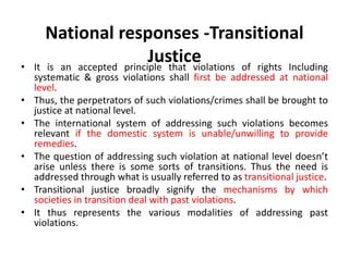 National responses -Transitional
Justice
• It is an accepted principle that violations of rights Including
systematic & gross violations shall first be addressed at national
level.
• Thus, the perpetrators of such violations/crimes shall be brought to
justice at national level.
• The international system of addressing such violations becomes
relevant if the domestic system is unable/unwilling to provide
remedies.
• The question of addressing such violation at national level doesn’t
arise unless there is some sorts of transitions. Thus the need is
addressed through what is usually referred to as transitional justice.
• Transitional justice broadly signify the mechanisms by which
societies in transition deal with past violations.
• It thus represents the various modalities of addressing past
violations.
 
