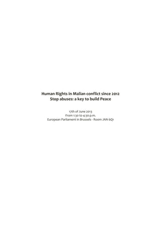  
	
  
	
  
	
  
	
  
	
  
	
  
	
  
	
  
	
  
	
  
	
  
	
  
	
  
Human	
  Rights	
  in	
  Malian	
  conflict	
  since	
  2012	
  
Stop	
  abuses:	
  a	
  key	
  to	
  build	
  Peace	
  
	
  
	
  
17th	
  of	
  June	
  2013	
  
From	
  1:30	
  to	
  4:30	
  p.m.	
  
European	
  Parliament	
  in	
  Brussels	
  -­‐	
  Room	
  JAN	
  6Q1	
  
	
  
	
  
	
  
	
  
	
  
	
  
	
  
	
  
	
  
	
  
	
  
	
  
	
  
	
  
	
  
	
  
	
  
	
  
	
  
	
  
 