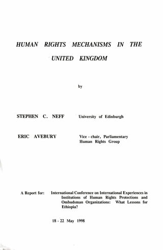 HUMAN RIGHTS MECHANISMS IN THE
UNITED KINGDOM
by
STEPHEN C. NEFF University of Edinburgh
ERIC AVEBURY Vice - chair, Parliamentary
Human Rights Group
A Report for: International Conference on International Experiences in
Institutions of Human Rights Protections and
Ombudsman Organizations: What Lessons for
Ethiopia?
18 - 22 May 1998
 