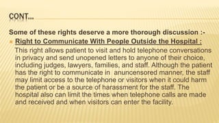 CONT...
Some of these rights deserve a more thorough discussion :-
 Right to Communicate With People Outside the Hospital :
This right allows patient to visit and hold telephone conversations
in privacy and send unopened letters to anyone of their choice,
including judges, lawyers, families, and staff. Although the patient
has the right to communicate in anuncensored manner, the staff
may limit access to the telephone or visitors when it could harm
the patient or be a source of harassment for the staff. The
hospital also can limit the times when telephone calls are made
and received and when visitors can enter the facility.
 