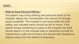 CONT...
 Right to Keep Personal Effects:-
The patient may bring clothing and personal items to the
hospital, taking into consideration the amount of storage
space available. The hospital is not responsible for their
safety, and valuable items should be left at home. If the
patient brings something of value to the hospital, the staff
should place it in the hospital safe or otherwise provide for
maintaining a safe environment and should take dangerous
objects away from the patient if necessary.
 
