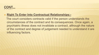 CONT...
 Right To Enter Into Contractual Relationships:-
The court considers contracts valid if the person understands the
circumstances of the contract and its consequences. Once again, a
psychiatric illness does not invalidate a contract, although the nature
of the contract and degree of judgement needed to understand it are
influencing factors.
 