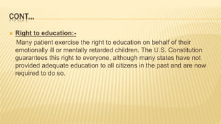 CONT...
 Right to education:-
Many patient exercise the right to education on behalf of their
emotionally ill or mentally retarded children. The U.S. Constitution
guarantees this right to everyone, although many states have not
provided adequate education to all citizens in the past and are now
required to do so.
 