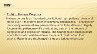 CONT...
 Right to Habeas Corpus:-
Habeas corpus is an important constitutional right patients retain in all
states even if they have been involuntarily hospitalized. It provides for
the speedy release of any person who claims to be detained illegally.
A committed patient may file a writ at any time on the grounds of
being sane and eligible for release. The hearing takes place in court,
where those who wish to restrain the patient must defend their
actions. Patients are discharged if they are judged to be sane.
 