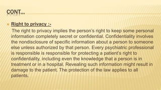 CONT...
 Right to privacy :-
The right to privacy implies the person’s right to keep some personal
information completely secret or confidential. Confidentiality involves
the nondisclosure of specific information about a person to someone
else unless authorized by that person. Every psychiatric professional
is responsible is responsible for protecting a patient’s right to
confidentiality, including even the knowledge that a person is in
treatment or in a hospital. Revealing such information might result in
damage to the patient. The protection of the law applies to all
patients.
 