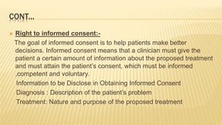 CONT...
 Right to informed consent:-
The goal of informed consent is to help patients make better
decisions. Informed consent means that a clinician must give the
patient a certain amount of information about the proposed treatment
and must attain the patient’s consent, which must be informed
,competent and voluntary.
Information to be Disclose in Obtaining Informed Consent
Diagnosis : Description of the patient’s problem
Treatment: Nature and purpose of the proposed treatment
 