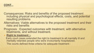 CONT...
Consequences: Risks and benefits of the proposed treatment
including physical and psychological effects, costs, and potential
resulting problems
Alternatives: Viable alternatives to the proposed treatment and their
risks and benefits
Prognosis : Expected outcomes with treatment, with alternative
treatments, and without treatment.
 Right to treatment :-
Early court cases extended the right to treatment to all mentally ill and
mentally retarded people who were involuntarily hospitalized.
The courts defined three criteria for adequate treatment :
 