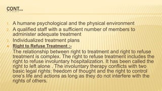 CONT...
1. A humane psychological and the physical environment
2. A qualified staff with a sufficient number of members to
administer adequate treatment
3. Individualized treatment plans
 Right to Refuse Treatment :-
The relationship between right to treatment and right to refuse
treatment is complex. The right to refuse treatment includes the
right to refuse involuntary hospitalization. It has been called the
right to left alone . The involuntary therapy conflicts with two
basic legal rights: freedom of thought and the right to control
one’s life and actions as long as they do not interfere with the
rights of others.
 