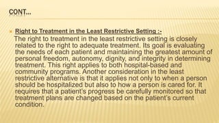 CONT...
 Right to Treatment in the Least Restrictive Setting :-
The right to treatment in the least restrictive setting is closely
related to the right to adequate treatment. Its goal is evaluating
the needs of each patient and maintaining the greatest amount of
personal freedom, autonomy, dignity, and integrity in determining
treatment. This right applies to both hospital-based and
community programs. Another consideration in the least
restrictive alternative is that it applies not only to when a person
should be hospitalized but also to how a person is cared for. It
requires that a patient’s progress be carefully monitored so that
treatment plans are changed based on the patient’s current
condition.
 