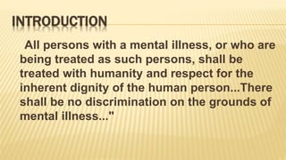INTRODUCTION
All persons with a mental illness, or who are
being treated as such persons, shall be
treated with humanity and respect for the
inherent dignity of the human person...There
shall be no discrimination on the grounds of
mental illness..."
 