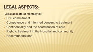 LEGAL ASPECTS:-
Legal aspects of mentally ill :
 Civil commitment
 Competence and informed consent to treatment
 Confidentiality and the coordination of care
 Right to treatment in the Hospital and community
 Recommnedations
 