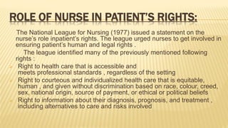 ROLE OF NURSE IN PATIENT’S RIGHTS:
The National League for Nursing (1977) issued a statement on the
nurse’s role inpatient’s rights. The league urged nurses to get involved in
ensuring patient’s human and legal rights .
The league identified many of the previously mentioned following
rights :
 Right to health care that is accessible and
meets professional standards , regardless of the setting
 Right to courteous and individualized health care that is equitable,
human , and given without discrimination based on race, colour, creed,
sex, national origin, source of payment, or ethical or political beliefs
 Right to information about their diagnosis, prognosis, and treatment ,
including alternatives to care and risks involved
 