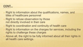 CONT...
 Right to information about the qualifications, names, and
titles of healthcare personnel
 Right to refuse observation by those
not directly involved in their care
 Right to coordination and continuity of health care
 Right to information on the charges for services, including the
rights to challenge these charges
 Above all, the right to be fully informed about all their rights in
all health care settings.
 