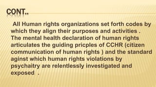 CONT..
All Human rights organizations set forth codes by
which they align their purposes and activities .
The mental health declaration of human rights
articulates the guiding pricples of CCHR (citizen
communication of human rights ) and the standard
aginst which human rights violations by
psychaitry are relentlessly investigated and
exposed .
 