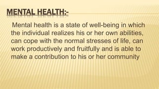MENTAL HEALTH:-
Mental health is a state of well-being in which
the individual realizes his or her own abilities,
can cope with the normal stresses of life, can
work productively and fruitfully and is able to
make a contribution to his or her community
 