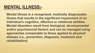 MENTAL ILLNESS:-
Mental illness is a recognized, medically diagnosable
illness that results in the significant impairment of an
individual’s cognitive, affective or relational abilities.
Mental disorders result from biological, developmental
and/or psychosocial factors and can be managed using
approaches comparable to those applied to physical
disease (i.e., prevention, diagnosis, treatment and
rehabilitation)
 