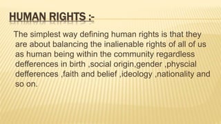 HUMAN RIGHTS :-
The simplest way defining human rights is that they
are about balancing the inalienable rights of all of us
as human being within the community regardless
defferences in birth ,social origin,gender ,physcial
defferences ,faith and belief ,ideology ,nationality and
so on.
 